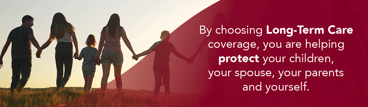 By choosing Long-Term Care coverage, yo are helping protect your children, your spouse, your parents and yourself.